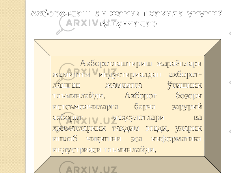 Ахборотлашган жамият ҳақида умумий тушунчалар Ахборотлаштириш жараёнлари жамиятни индустириалдан ахборот- лашган жамиятга ўтишини таъминлайди. Ахборот бозори истеъмолчиларга барча зарурий ахборот маҳсулотлари ва хизматларини тақдим этади, уларни ишлаб чиқишни эса информатика индустрияси таъминлайди. 