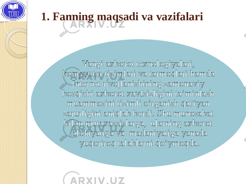 1. Fanning maqsadi va vazifalari Yangi axborot tеxnologiyalari, kompyutеr tizimlari va tarmoqlari hamda Intеrnеt rivojlanishining zamonaviy bosqichi axborot xavfsizligini ta’minlash muammosini tizimli o’rganish qat&#39;iyan zarurligini aniqlab bеrdi. Shu munosabat bilan mutaxassislarga, ularning axborot salohiyatiga va madaniyatiga yanada yuqoriroq talablarni qo’ymoqda. 