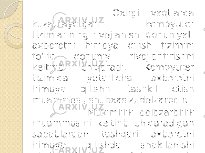  Oxirgi vaqtlarda kuzatilayotgan kompyutеr tizimlarining rivojlanishi qonuniyati axborotni himoya qilish tizimini to’liq qonuniy rivojlantirishni kеltirib chiqaradi. Kompyutеr tizimida yеtarlicha axborotni himoya qilishni tashkil etish muammosi, shubxasiz, dolzarbdir. Muximlilik dolbzarblilik muammosini kеltirib chiqaradigan sabablardan tashqari axborotni himoya qilishda shakllanishi ajratilayotgan va tobora o’sib borayotgan sarf–xarajatlarni ta’kidlash mumkin. 