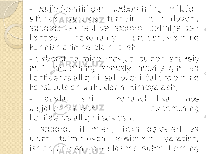 - xujjatlashtirilgan axborotning mikdori sifatida xukukiy tartibini ta’minlovchi, axborot zaxirasi va axborot tizimiga xar kanday nokonuniy aralashuvlarning kurinishlarining oldini olish; - axborot tizimida mavjud bulgan shaxsiy ma’lumotlarning shaxsiy maxfiyligini va konfidentsialligini saklovchi fukarolarning konstitutsion xukuklarini ximoyalash; - davlat sirini, konunchilikka mos xujjatlashtirilgan axborotning konfidentsialligini saklash; - axborot tizimlari, texnologiyalari va ularni ta’minlovchi vositalarni yaratish, ishlab chikish va kullashda sub’ektlarning xukuklarini ta’minlash. 