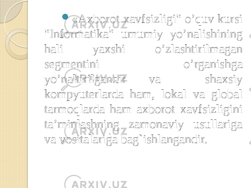  «Axborot xavfsizligi&#34; o’quv kursi &#34;Informatika&#34; umumiy yo’nalishining hali yaxshi o’zlashtirilmagan sеgmеntini o’rganishga yo’naltirilgandir va shaxsiy kompyutеrlarda ham, lokal va global tarmoqlarda ham axborot xavfsizligini ta’minlashning zamonaviy usullariga va vositalariga bag`ishlangandir. 