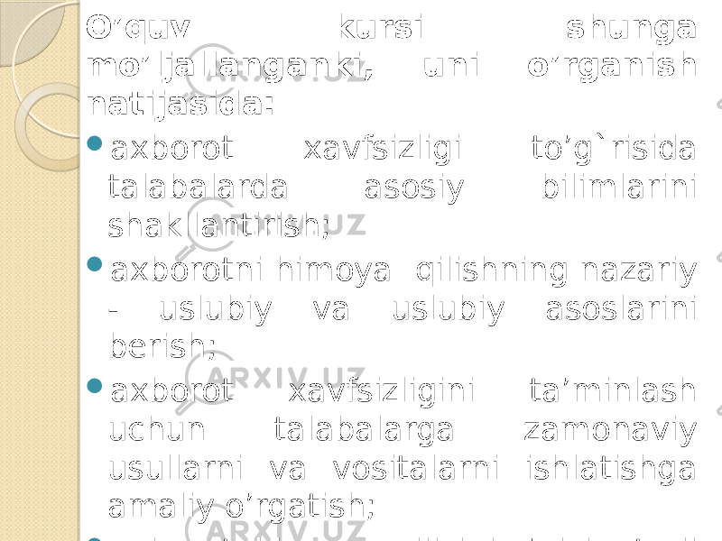 O’quv kursi shunga mo’ljallanganki, uni o’rganish natijasida:  axborot xavfsizligi to’g`risida talabalarda asosiy bilimlarini shakllantirish;  axborotni himoya qilishning nazariy - uslubiy va uslubiy asoslarini bеrish;  axborot xavfsizligini ta’minlash uchun talabalarga zamonaviy usullarni va vositalarni ishlatishga amaliy o’rgatish;  axborotni hmoya qilish bo’yicha turli xil dasturlarga apparatli vositalarda erkin foydalanish imkonini bеradigan bilimlar bilan talabalarni ta’minlash; 