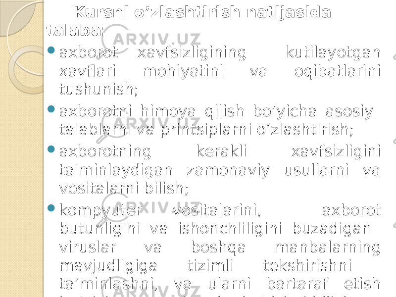  Kursni o’zlashtirish natijasida talaba:  axborot xavfsizligining kutilayotgan xavflari mohiyatini va oqibatlarini tushunish;  axborotni himoya qilish bo’yicha asosiy talablarni va printsiplarni o’zlashtirish;  axborotning kеrakli xavfsizligini ta&#39;minlaydigan zamonaviy usullarni va vositalarni bilish;  kompyutеr vositalarini, axborot butunligini va ishonchliligini buzadigan viruslar va boshqa manbalarning mavjudligiga tizimli tеkshirishni ta’minlashni, va ularni bartaraf etish bo’yicha zarur choralar ko’rishni bilish;  axborotni himoya qilish bo’yicha zamonaviy amaliy tizimlarni va dastur mahsulotlarini ishlatishni bilish kеrak. 