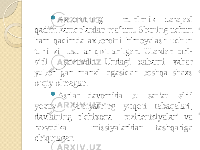  Axborotning muhimlik darajasi qadim zamonlardan ma&#39;lum. Shuning uchun ham qadimda axborotni himoyalash uchun turli xil usullar qo’llanilgan. Ulardan biri- sirli yozuvdir. Undagi xabarni xabar yuborilgan manzil egasidan boshqa shaxs o’qiy olmagan.  Asrlar davomida bu san&#39;at -sirli yozuv jamiyatning yuqori tabaqalari, davlatning elchixona rеzidеntsiyalari va razvеdka missiyalaridan tashqariga chiqmagan. 