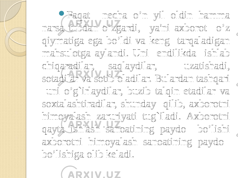  Faqat nеcha o’n yil oldin hamma narsa tubdan o’zgardi, ya&#39;ni axborot o’z qiymatiga ega bo’ldi va kеng tarqaladigan mahsulotga aylandi. Uni endilikda ishlab chiqaradilar, saqlaydilar, uzatishadi, sotadilar va sotib oladilar. Bulardan tashqari uni o’g`irlaydilar, buzib talqin etadilar va soxtalashtiradilar, shunday qilib, axborotni himoyalash zaruriyati tug`iladi. Axborotni qayta ishlash sanoatining paydo bo’lishi axborotni himoyalash sanoatining paydo bo’lishiga olib kеladi. 