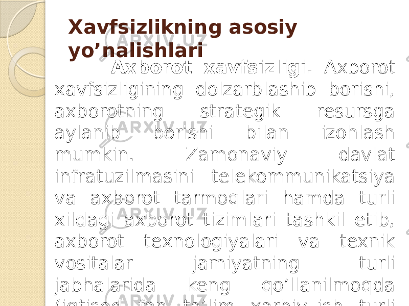 Xavfsizlikning asosiy yo’nalishlari Axborot xavfsizligi. Axborot xavfsizligining dolzarblashib borishi, axborotning strategik resursga aylanib borishi bilan izohlash mumkin. Zamonaviy davlat infratuzilmasini telekommunikatsiya va axborot tarmoqlari hamda turli xildagi axborot tizimlari tashkil etib, axborot texnologiyalari va texnik vositalar jamiyatning turli jabhalarida keng qo’llanilmoqda (iqtisod, fan, ta’lim, xarbiy ish, turli texnologiyalarni boshqarish va x.k.) 