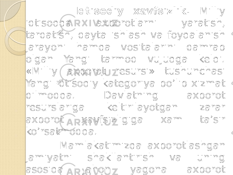  Iqtisodiy xavfsizlik. Milliy iqtisodda axborotlarni yaratish, tarqatish, qayta ishlash va foydalanish jarayoni hamda vositalarini qamrab olgan Yangi tarmoq vujudga keldi. «Milliy axborot resursi» tushunchasi Yangi iqtisodiy kategoriya bo’lib xizmat qilmoqda. Davlatning axborot resurslariga keltirilayotgan zarar axborot xavfsizligiga xam ta’sir ko’rsatmoqda. Mamlakatimizda axborotlashgan jamiyatni shakllantirish va uning asosida jahon yagona axborot maydoniga kirib borish natijasida milliy iqtisodimizga turli xildagi zararlar keltirish xavfi paydo bo’lmoqda. 