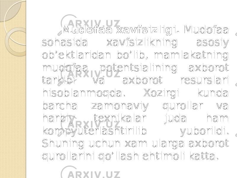  Mudofaa xavfsizligi. Mudofaa sohasida xavfsizlikning asosiy ob’ektlaridan bo’lib, mamlakatning mudofaa potentsialining axborot tarkibi va axborot resurslari hisoblanmoqda. Xozirgi kunda barcha zamonaviy qurollar va harbiy texnikalar juda ham kompyuterlashtirilib yuborildi. Shuning uchun xam ularga axborot qurollarini qo’llash ehtimoli katta. 