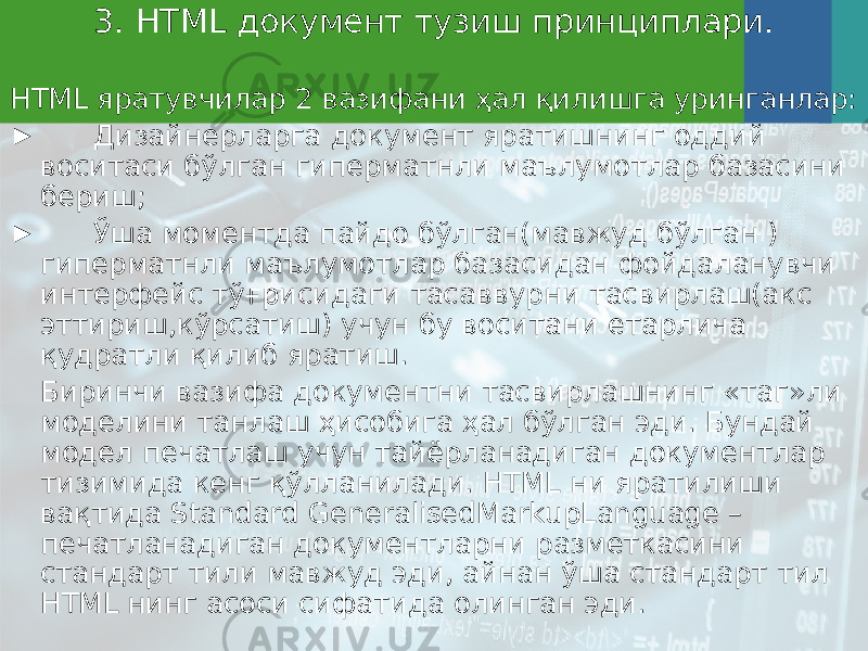 3 . HTML документ тузиш принциплари. HTML яратувчилар 2 вазифани ҳал қилишга уринганлар: ► Дизайнерларга документ яратишнинг оддий воситаси бўлган гиперматнли маълумотлар базасини бериш; ► Ўша моментда пайдо бўлган(мавжуд бўлган ) гиперматнли маълумотлар базасидан фойдаланувчи интерфейс тўғрисидаги тасаввурни тасвирлаш(акс эттириш,кўрсатиш) учун бу воситани етарлича қудратли қилиб яратиш. Биринчи вазифа документни тасвирлашнинг « таг »ли моделини танлаш ҳисобига ҳал бўлган эди. Бундай модел печатлаш учун тайёрланадиган документлар тизимида кенг қўлланилади. HTML ни яратилиши вақтида Standard GeneralisedMarkupLanguage – печатланадиган документларни разметкасини стандарт тили мавжуд эди, айнан ўша стандарт тил HTML нинг асоси сифатида олинган эди. 