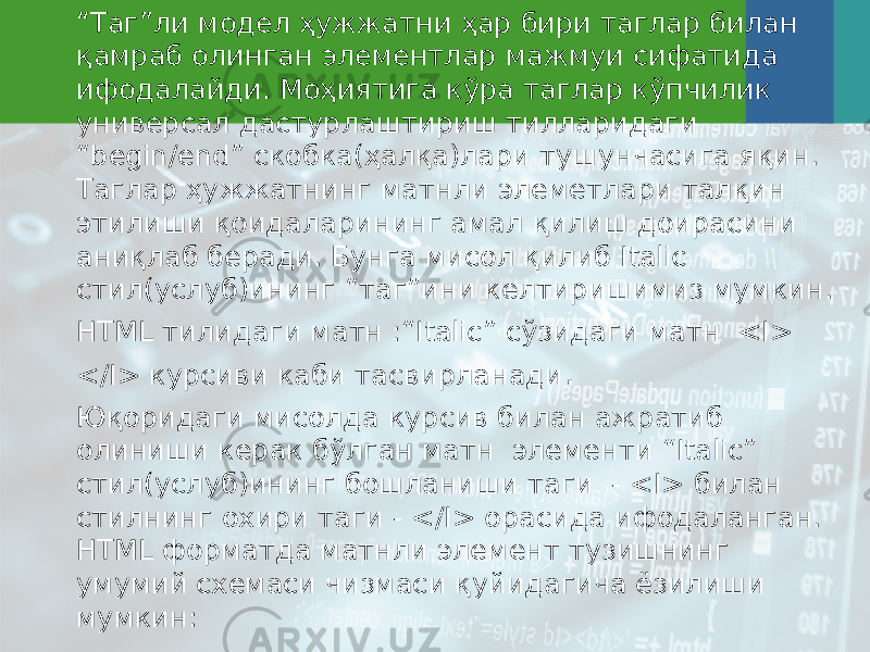 “ Таг”ли модел ҳужжатни ҳар бири таглар билан қамраб олинган элементлар мажмуи сифатида ифодалайди. Моҳиятига кўра таглар кўпчилик универсал дастурлаштириш тилларидаги “begin/end” скобка(ҳалқа)лари тушунчасига яқин. Таглар ҳужжатнинг матнли элеметлари талқин этилиши қоидаларининг амал қилиш доирасини аниқлаб беради. Бунга мисол қилиб Italic стил(услуб)ининг “таг”ини келтиришимиз мумкин. HTML тилидаги матн :“Italic” сўзидаги матн <I> </I> курсиви каби тасвирланади . Юқоридаги мисолда курсив билан ажратиб олиниши керак бўлган матн элементи “Italic” стил(услуб)ининг бошланиши таги - <I> билан стилнинг охири таги - </I> орасида ифодаланган. HTML форматда матнли элемент тузишнинг умумий схемаси чизмаси қуйидагича ёзилиши мумкин: 