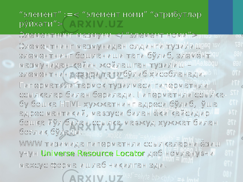 “ элемент” :=< “элемент номи” “атрибутлар рўйхати”> Элементнинг мазмуни </ “элемент номи”> Элементнинг мазмунидан олдинги тузилиш элементнинг бошланиши таги бўлиб, элемент мазмунидан кейин жойлашган тузилиш – элементнинг охири таги бўлиб ҳисобланади. Гиперматнли тармоқ тузилмаси гиперматнли сс ы лкалар билан берилади. Гиперматнли сс ы лка- бу бошқа HTML ҳужжатнинг адреси бўлиб, ўша адрес мантиқий, мавзуси билан ёки қайсидир бошқа йўл билан сс ы лка мавжуд ҳужжат билан боғлиқ бўлади. WWW тизимида гиперматнли сс ы лкаларни ёзиш учун Universe Resource LocatorUniverse Resource Locator деб номланувчи махсус форма ишлаб чиқилган эди. 