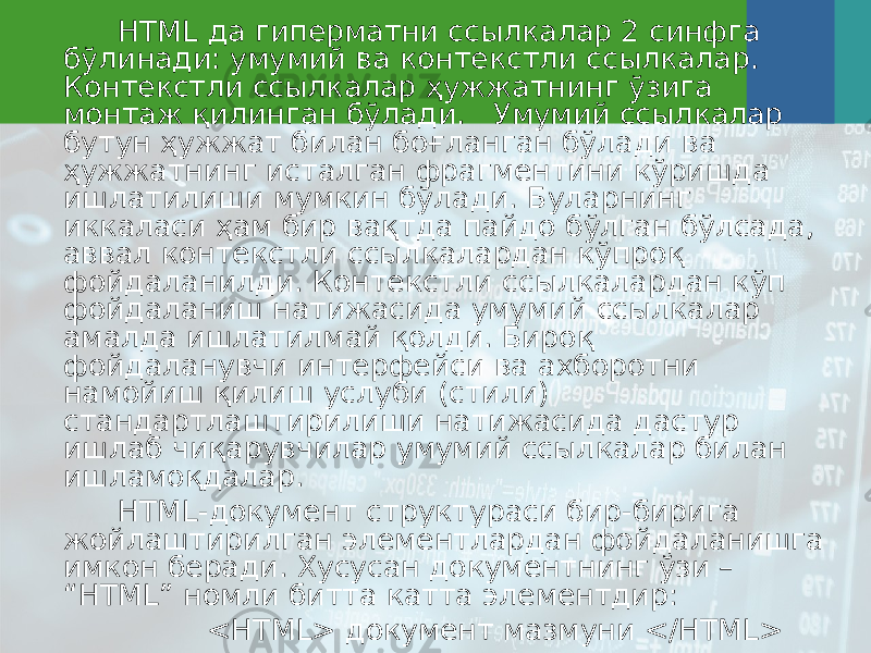 HTML да гиперматни сс ы лкалар 2 синфга бўлинади: умумий ва контекстли сс ы лкалар. Контекстли сс ы лкалар ҳужжатнинг ўзига монтаж қилинган бўлади. Умумий сс ы лкалар бутун ҳужжат билан боғланган бўлади ва ҳужжатнинг исталган фрагментини кўришда ишлатилиши мумкин бўлади. Буларнинг иккаласи ҳам бир вақтда пайдо бўлган бўлсада, аввал контекстли сс ы лкалардан кўпроқ фойдаланилди. Контекстли сс ы лкалардан кўп фойдаланиш натижасида умумий сс ы лкалар амалда ишлатилмай қолди. Бироқ фойдаланувчи интерфейси ва ахборотни намойиш қилиш услуби (стили) стандартлаштирилиши натижасида дастур ишлаб чиқарувчилар умумий сс ы лкалар билан ишламоқдалар. HTML-документ структураси бир-бирига жойлаштирилган элементлардан фойдаланишга имкон беради. Хусусан документнинг ўзи – “HTML” номли битта катта элементдир: <HTML> документ мазмуни </HTML> 