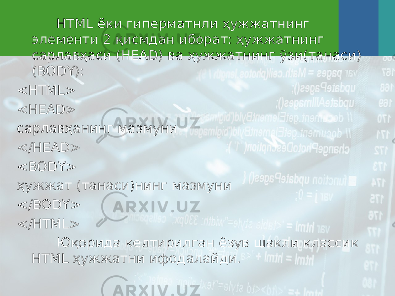 HTML ёки гиперматнли ҳужжатнинг элементи 2 қисмдан иборат: ҳужжатнинг сарлавҳаси (HEAD) ва ҳужжатнинг ўзи ( танаси ) (BODY): <HTML> <HEAD> сарлавҳанинг мазмуни </HEAD> <BODY> ҳужжат ( та наси)нинг мазмуни </BODY> </HTML> Юқорида келтирилган ёзув шакли классик HTML ҳужжатни ифодалайди. 