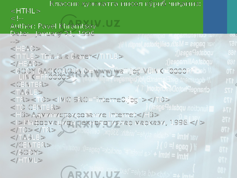 Классик ҳужжатга мисол кўриб чиқамиз: <HTML> <!-- Author: Pavel Khramtsov Date: January 21, 1996 --> <HEAD> <TITLE>This is a Baner</TITLE> </HEAD> <BODY BACKGROUND=www_wall.jpg VLINK=0000FF LINK=FF0000> <CENTER> <TABLE> <TR><TD><IMG SRC=&#34;interne0.jpg&#34;></TD> <TD CENTER> <H3>Администрирование Internet</H3> <I> Информацион технологиялар маркази , 1996.</I> </TD></TR> </TABLE> </CENTER> </BODY> </HTML> 