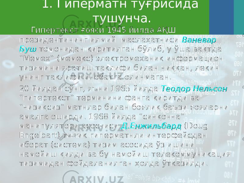 1. Гиперматн тўғрисида тушунча. Гипертекст ғояси 1945 йилда АҚШ президентининг илмий маслаҳатчиси Ваневар Ваневар БушБуш томонидан киритилган бўлиб, у ўша вақтда “Мемех” ( мемекс ) электромеханик информацион тизимини яратиш таклифи билан чиққан, лекин унинг таклифи инобатга олинмаган. 20 йилдан сўнг, яъни 1965 йилда Теодор НельсонТеодор Нельсон “гипертекст” терминини фанга киритди ва “чизиқсиз” матнлар билан боғлиқ баъзи ғояларни амалга оширди. 1968 йилда “сичқонча” манипулятори асосчиси ДД .. ЕнжильбардЕнжильбард (Doug Engelbart) типик гиперматнли интерфейсдан иборат (система) тизим асосида ўз ишини намойиш қилди ва бу намойиш телекоммуникация тизимидан фойдаланилган ҳолда ўтказилди. 