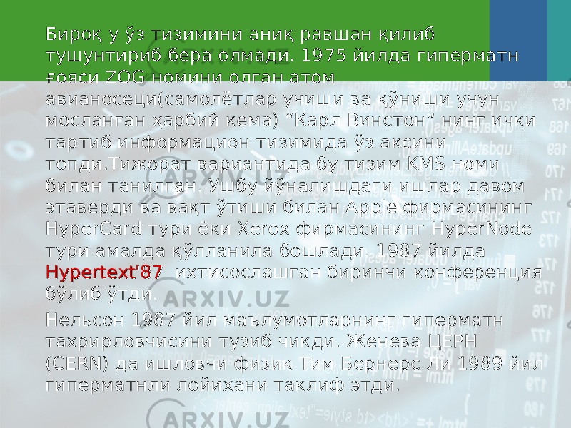 Бироқ у ўз тизимини аниқ равшан қилиб тушунтириб бера олмади. 1975 йилда гиперматн ғояси ZOG номини олган атом авианосеци(самолётлар учиши ва қўниши учун мосланган ҳарбий кема) “Карл Винстон” нинг ички тартиб информацион тизимида ўз аксини топди.Тижорат вариантида бу тизим KMS номи билан танилган. Ушбу йўналишдаги ишлар давом этаверди ва вақт ўтиши билан Apple фирмасининг HyperCard тури ёки Xerox фирмасининг HyperNode тури амалда қўлланила бошлади. 1987 йилда Hypertext&#39;87Hypertext&#39;87 ихтисослашган биринчи конференция бўлиб ўтди. Нел ь сон 1987 йил маълумотларнинг гиперматн тахрирловчисини тузиб чикди. Женева ЦЕРН (CERN) да ишловчи физик Тим Берне р с Ли 1989 йил гиперматнли лойихани таклиф этди. 