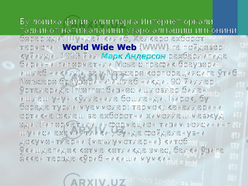 Бу лойиха физик олимларга Интернет оркали тадкикот натижаларини узаро алмашиш имконини берар эди. Шундай килиб, Ҳ алкаро ахборот тармоги - World Wide WebWorld Wide Web (WWW) га пойдевор куйилди. 1993 йил Марк АндерсонМарк Андерсон рахбарлигида биринчи гиперматнли Mosaic график браузери ишлаб чикилди ва у Netscape корпорациясига ў тиб Netscape браузерини ишлаб чикди. 90 йиллар ў рталарида Internet бизнес-ишловлар билан ишлаш учун қў лланила бошланди. Биро қ , бу борада турли муаммолар: тармо қ ; каналларини ортикча юклаш ва ахборотни химоялаш мавжуд эди. Гиперматнли информацион тизим ғоясининг шуниси аҳамиятлики , бунда фойдаланувчи документларни (маълумотларни) китоб ўқишдагидек кетма-кетликда эмас, балки ўзига ёққан тарзда кўриб чиқиши мумкин. 