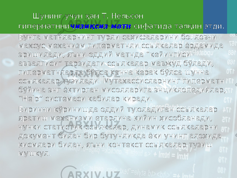  Шунинг учун ҳам Т. Нельсон гиперматнни чизиқсиз матнчизиқсиз матн сифатида талқин этди. Бунга матнларнинг турли саҳифаларини боғловчи махсус механизм гиперматнли ссылкалар ёрдамида эришилади, яъни оддий матнда “кейингиси- аввалгиси” тарзидаги сс ы лкалар мавжуд бўлади, гиперматнларда бўлса қанча керак бўлса шунча сс ы лкалар тузилади. Мутахассисларнинг гиперматн бўйича энг ёқтирган мисолларига энциклопедиялар, “Help” системаси кабилар киради. Биринчи кўринишда оддий туюладиган сс ы лкалар яратиш механизми етарлича қийин ҳисобланади, чунки статистик ссылкалар, динамик ссылкаларни документ билан бир бутунликда ёки унинг алоҳида қисмлари билан, яъни контекст ссылкалар тузиш му шкул . 