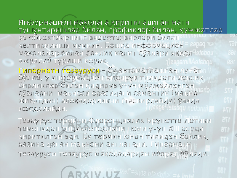 Информацион мақолага киритиладиган матн тушунтиришлар билан, графиклар билан, ҳужжатлар ва объектларнинг видеотасвирлари билан келтирилиши мумкин. Бошқа информацион мақолалар билан боғлиқ калит сўзлари яққол ажралиб туриши керак. Гиперматн тезаурусиГиперматн тезауруси – бу автоматлашган луғат бўлиб, у информацион-қидирув тилидаги лексик бирликлар билан қидирув учун мўлжалланган сўзларни маъноси орасидаги семантик (маъно жиҳатдан) алоқадорликни (тасвирлайди) ўзида ифодалайди. Тезаурус термини Флоренциялик Брунетто Лотики томонидан энциклопедияни номи учун ХIII асрда киритилган эди. Бу термин юнон тилидан бойлик, хазина деган маънони англатади . Гиперматн тезауруси тезаурус мақолалардан иборат бўлади. 