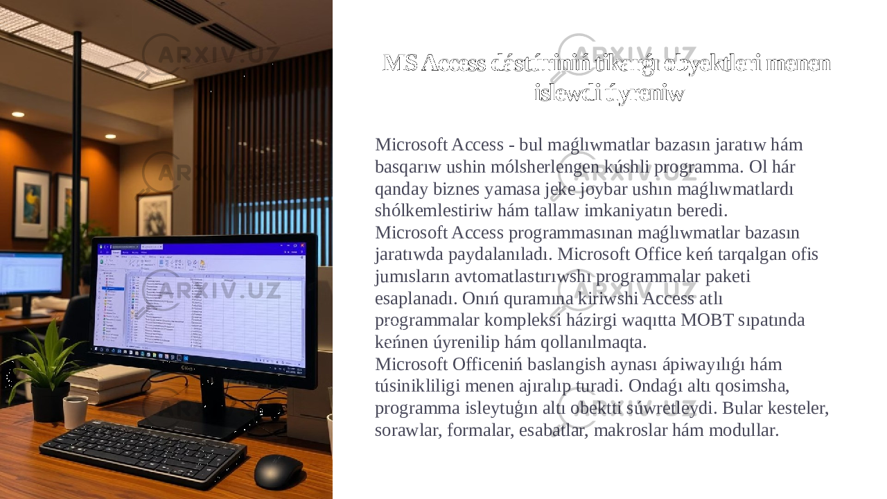 MS Access dástúriniń tikarǵı obyektleri menen islewdi úyreniw Microsoft Access - bul maǵlıwmatlar bazasın jaratıw hám basqarıw ushin mólsherlengen kúshli programma. Ol hár qanday biznes yamasa jeke joybar ushın maǵlıwmatlardı shólkemlestiriw hám tallaw imkaniyatın beredi. Microsoft Access programmasınan maǵlıwmatlar bazasın jaratıwda paydalanıladı. Microsoft Office keń tarqalgan ofis jumısların avtomatlastırıwshı programmalar paketi esaplanadı. Onıń quramına kiriwshi Access atlı programmalar kompleksi házirgi waqıtta MOBT sıpatında keńnen úyrenilip hám qollanılmaqta. Microsoft Officeniń baslangish aynası ápiwayılıǵı hám túsinikliligi menen ajıralıp turadi. Ondaǵı altı qosimsha, programma isleytuģın altı obektti súwretleydi. Bular kesteler, sorawlar, formalar, esabatlar, makroslar hám modullar. 