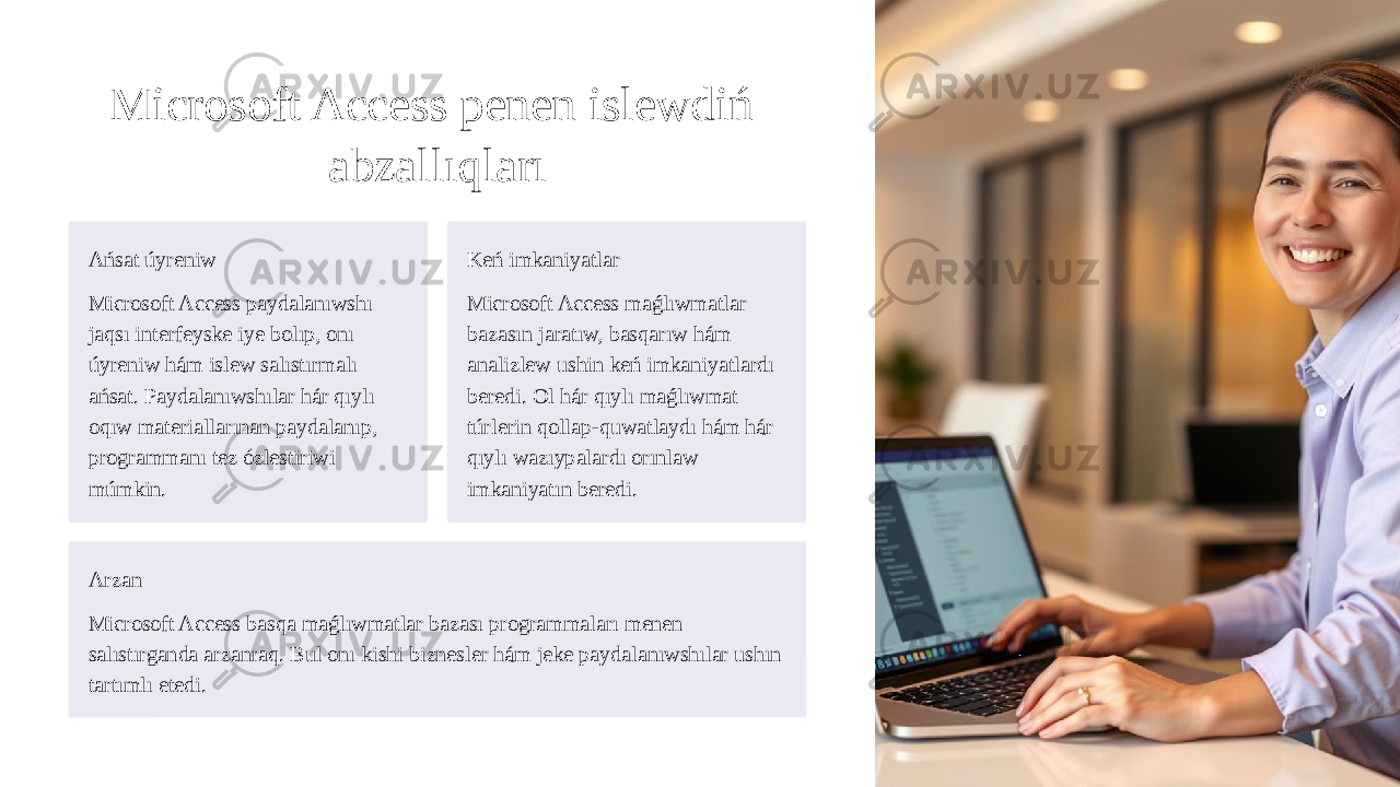 Microsoft Access penen islewdiń abzallıqları Ańsat úyreniw Microsoft Access paydalanıwshı jaqsı interfeyske iye bolıp, onı úyreniw hám islew salıstırmalı ańsat. Paydalanıwshılar hár qıylı oqıw materiallarınan paydalanıp, programmanı tez ózlestiriwi múmkin. Keń imkaniyatlar Microsoft Access maǵlıwmatlar bazasın jaratıw, basqarıw hám analizlew ushin keń imkaniyatlardı beredi. Ol hár qıylı maǵlıwmat túrlerin qollap-quwatlaydı hám hár qıylı wazıypalardı orınlaw imkaniyatın beredi. Arzan Microsoft Access basqa maǵlıwmatlar bazası programmaları menen salıstırganda arzanraq. Bul onı kishi biznesler hám jeke paydalanıwshılar ushın tartımlı etedi. 