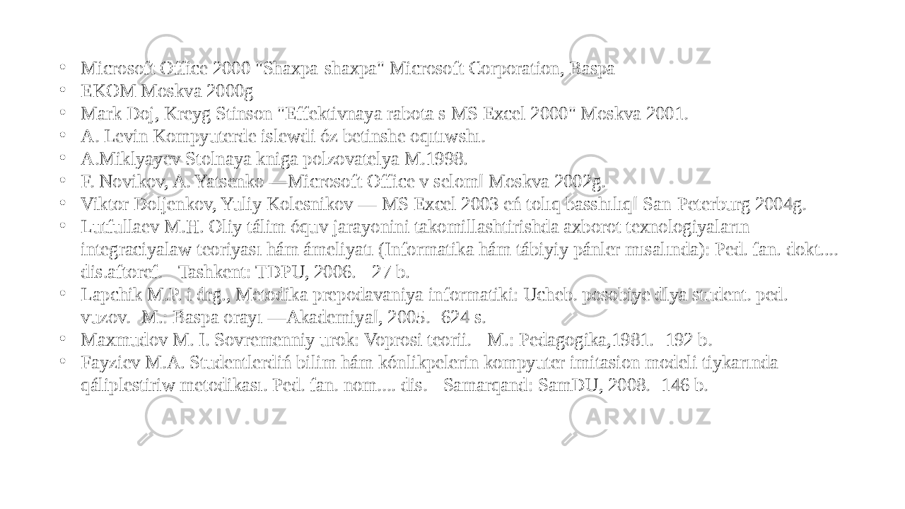 • Microsoft Office 2000 &#34;Shaxpa-shaxpa&#34; Microsoft Corporation, Baspa • EKOM Moskva 2000g • Mark Doj, Kreyg Stinson &#34;Effektivnaya rabota s MS Excel 2000&#34; Moskva 2001. • A. Levin Kompyuterde islewdi óz betinshe oqıtıwshı. • A.Miklyayev Stolnaya kniga polzovatelya M.1998. • F. Novikov, A. Yatsenko ―Microsoft Office v selom‖ Moskva 2002g. • Viktor Doljenkov, Yuliy Kolesnikov ― MS Excel 2003 eń tolıq basshılıq‖ San-Peterburg 2004g. • Lutfullaev M.H. Oliy tálim óquv jarayonini takomillashtirishda axborot texnologiyaların integraciyalaw teoriyası hám ámeliyatı (Informatika hám tábiyiy pánler mısalında): Ped. fan. dokt.... dis.aftoref. - Tashkent: TDPU, 2006. - 27 b. • Lapchik M.P. i drg., Metodika prepodavaniya informatiki: Ucheb. posobiye dlya student. ped. vuzov. -M.: Baspa orayı ―Akademiya‖, 2005. -624 s. • Maxmudov M. I. Sovremenniy urok: Voprosi teorii. - M.: Pedagogika,1981. -192 b. • Fayziev M.A. Studentlerdiń bilim hám kónlikpelerin kompyuter imitasion modeli tiykarında qáliplestiriw metodikası. Ped. fan. nom.... dis. - Samarqand: SamDU, 2008. -146 b. 