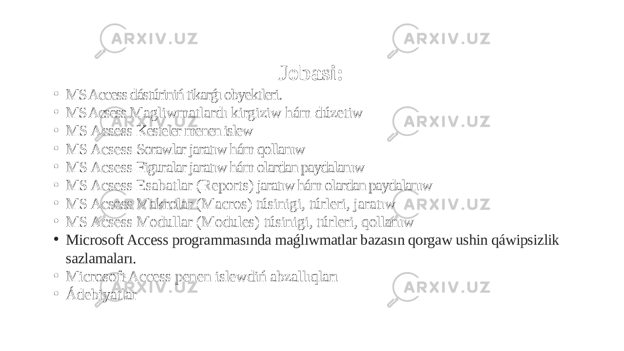 Jobasi: • MS Access dástúriniń tikarǵı obyektleri. • MS Acsess Magliwmatlardı kirgiziw hám dúzetiw • MS Acsess Kesteler menen islew • MS Acsess Sorawlar jaratıw hám qollanıw • MS Acsess Figuralar jaratıw hám olardan paydalanıw • MS Acsess Esabatlar (Reports) jaratıw hám olardan paydalanıw • MS Acsess Makrolar (Macros) túsinigi, túrleri, jaratıw • MS Acsess Modullar (Modules) túsinigi, túrleri, qollanıw • Microsoft Access programmasında maǵlıwmatlar bazasın qorgaw ushin qáwipsizlik sazlamaları. • Microsoft Access penen islewdiń abzallıqları • Ádebiyatlar 