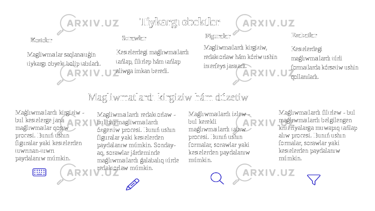 Tiykargı obektler Kesteler Magliwmatlar saqlanatuģin tiykargı obyekt bolip tabıladı. Sorawlar Kestelerdegi maǵlıwmatlardı tańlap, filtrlep hám tańlap aliwga imkan beredi. Figuralar Magliwmatlardı kirgiziw, redaktorlaw hám kóriw ushin interfeys jaratadi. Esabatlar Kestelerdegi maǵlıwmatlardı túrli formatlarda kórsetiw ushin qollanıladı. Magliwmatlardı kirgiziw hám dúzetiw Maģlıwmatlardı kirgiziw - bul kestelerge jana maǵlıwmatlar qosıw procesi. Bunıń ushın figuralar yaki kestelerden tuwrınan-tuwrı paydalanıw múmkin. Magliwmatlardı redaktorlaw - bul bar magliwmatlardı ózgertiw procesi. Bunıń ushın figuralar yaki kestelerden paydalanıw múmkin. Sonday- aq, sorawlar járdeminde maǵlıwmatlardı ǵalabalıq túrde redaktorlaw múmkin. Maǵlıwmatlardı izlew - bul kerekli maǵlıwmatlardı tabıw procesi. Bunıń ushın formalar, sorawlar yaki kestelerden paydalanıw múmkin. Maǵlıwmatlardı filtrlew - bul maǵlıwmatlardı belgilengen kriteriyalarga muwapıq tańlap alıw procesi. Bunıń ushın formalar, sorawlar yaki kestelerden paydalanıw múmkin. 