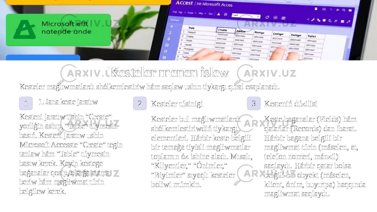 Kesteler menen islew Kesteler maglıwmatlardı shólkemlestiriw hám saqlaw ushın tiykargı qural esaplanadı. 1 1. Jana keste jaratıw Kesteni jaratıw ushin &#34;Create&#34; yorliģin ashıp, &#34;Table&#34; túymesin basıń. Kesteni jaratıw ushin Microsoft Accesste &#34;Create&#34; tegin tanlaw hám &#34;Table&#34; túymesin basıw kerek. Keyin kestege baǵanalar qosip, olarǵa atama beriw hám magliwmat túrin belgilew kerek. 2 3 Kesteler túsinigi Kesteler bul maǵlıwmatlardı shólkemlestiriwdiń tiykargı elementleri. Hárbir keste belgili bir temaģa tiyisli magliwmatlar toplamın óz ishine aladı. Mısalı, &#34;Kliyentler,&#34; &#34;Ónimler,&#34; &#34;Biyimler&#34; sıyaqlı kesteler boliwi múmkin. Kesteniń dúzilisi Keste baganalar (Fields) hám qatarlar (Records) dan ibarat. Hárbir bagana belgili bir magliwmat túrin (máselen, at, telefon nomeri, mánzil) saqlaydı. Hárbir qatar bolsa belgili bir obyekt (máselen, klient, ónim, buyırtpa) haqqında magliwmat saqlaydı. 