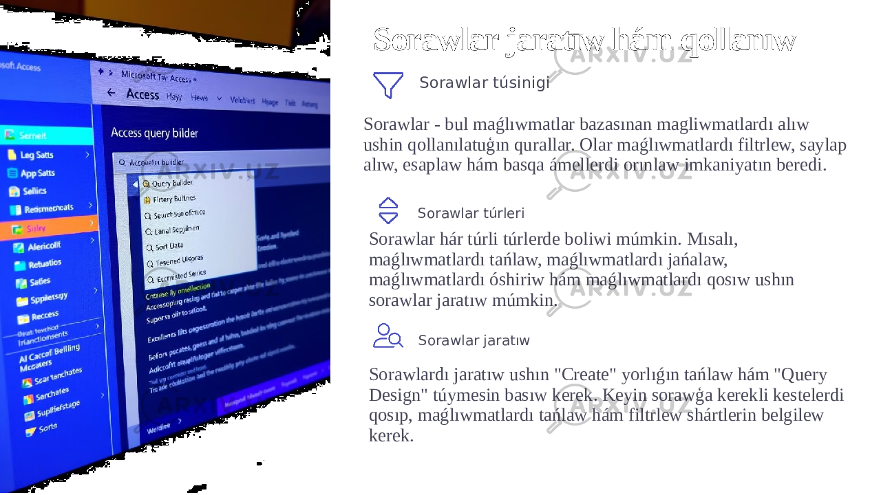 Sorawlar jaratıw hám qollanıw Sorawlar túsinigi Sorawlar - bul maǵlıwmatlar bazasınan magliwmatlardı alıw ushin qollanılatuģın qurallar. Olar maǵlıwmatlardı filtrlew, saylap alıw, esaplaw hám basqa ámellerdi orınlaw imkaniyatın beredi. Sorawlar túrleri Sorawlar hár túrli túrlerde boliwi múmkin. Mısalı, maǵlıwmatlardı tańlaw, maǵlıwmatlardı jańalaw, maǵlıwmatlardı óshiriw hám maǵlıwmatlardı qosıw ushın sorawlar jaratıw múmkin. Sorawlar jaratıw Sorawlardı jaratıw ushın &#34;Create&#34; yorlıǵın tańlaw hám &#34;Query Design&#34; túymesin basıw kerek. Keyin sorawģa kerekli kestelerdi qosıp, maǵlıwmatlardı tańlaw hám filtrlew shártlerin belgilew kerek. 