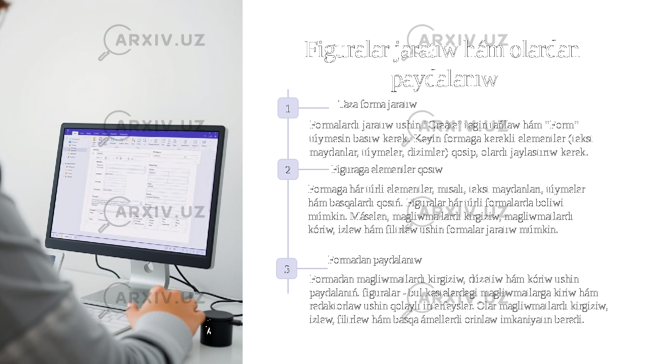 Figuralar jaratıw hám olardan paydalanıw 1 Taza forma jaratıw Formalardı jaratıw ushin &#34;Create&#34; tegin tańlaw hám &#34;Form&#34; túymesin basıw kerek. Keyin formaga kerekli elementler (tekst maydanlar, túymeler, dizimler) qosip, olardı jaylastırıw kerek. 2 Figuraga elementler qosıw Formaga hár túrli elementler, mısalı, tekst maydanları, túymeler hám basqalardı qosıń. Figuralar hár túrli formalarda boliwi múmkin. Máselen, magliwmatlardı kirgiziw, magliwmatlardı kóriw, izlew hám filtrlew ushin formalar jaratıw múmkin. 3 Formadan paydalanıw Formadan magliwmatlardı kirgiziw, dúzetiw hám kóriw ushin paydalanıń. figuralar - bul kestelerdegi magliwmatlarga kiriw hám redaktorlaw ushin qolaylı interfeysler. Olar magliwmatlardı kirgiziw, izlew, filtrlew hám basqa ámellerdi orinlaw imkaniyatın beredi. 