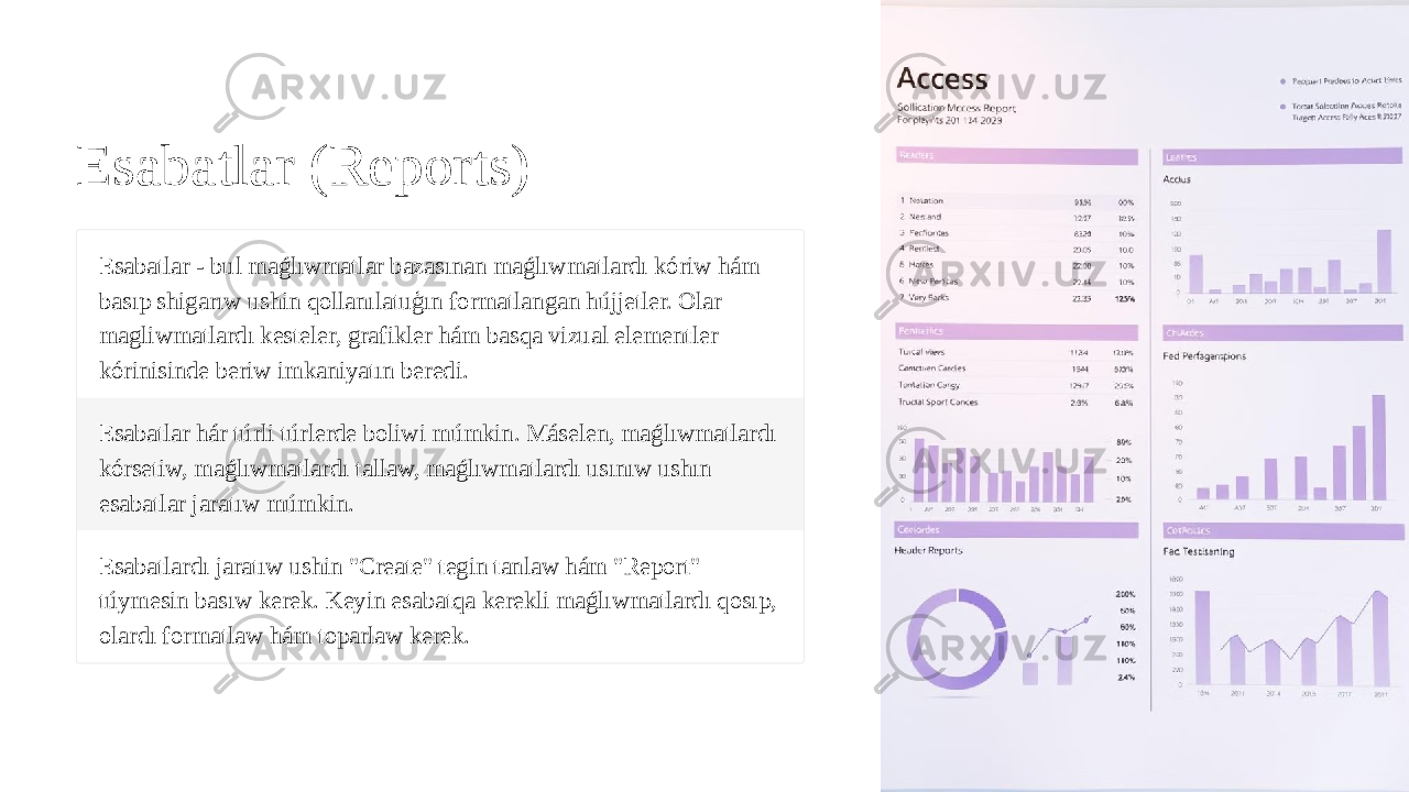 Esabatlar (Reports) Esabatlar - bul maǵlıwmatlar bazasınan maǵlıwmatlardı kóriw hám basıp shigarıw ushin qollanılatuģın formatlangan hújjetler. Olar magliwmatlardı kesteler, grafikler hám basqa vizual elementler kórinisinde beriw imkaniyatın beredi. Esabatlar hár túrli túrlerde boliwi múmkin. Máselen, maǵlıwmatlardı kórsetiw, maǵlıwmatlardı tallaw, maǵlıwmatlardı usınıw ushın esabatlar jaratıw múmkin. Esabatlardı jaratıw ushin &#34;Create&#34; tegin tanlaw hám &#34;Report&#34; túymesin basıw kerek. Keyin esabatqa kerekli maǵlıwmatlardı qosıp, olardı formatlaw hám toparlaw kerek. 