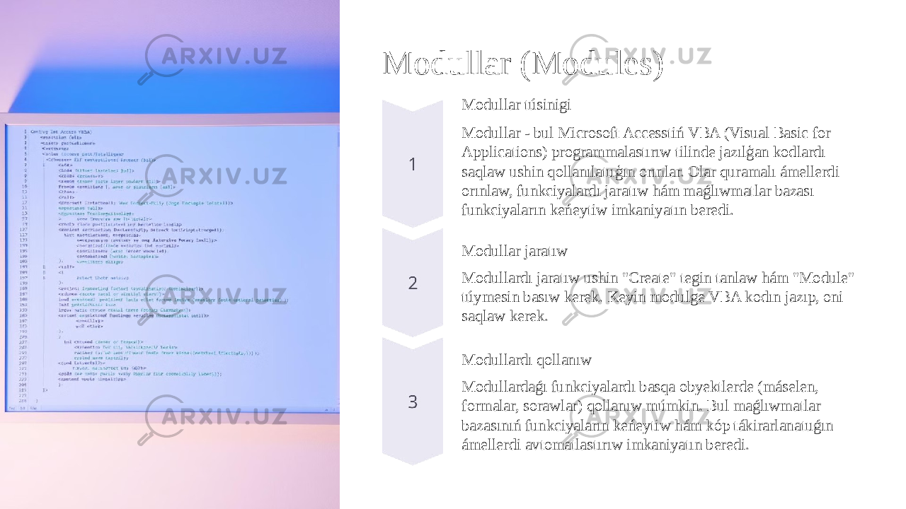 Modullar (Modules) Modullar túsinigi Modullar - bul Microsoft Accesstiń VBA (Visual Basic for Applications) programmalastırıw tilinde jazılģan kodlardı saqlaw ushin qollanılatuģın orınlar. Olar quramalı ámellerdi orınlaw, funkciyalardı jaratıw hám maǵlıwmatlar bazası funkciyaların keńeytiw imkaniyatın beredi. Modullar jaratıw Modullardı jaratıw ushin &#34;Create&#34; tegin tanlaw hám &#34;Module&#34; túymesin basıw kerek. Keyin modulge VBA kodın jazıp, oni saqlaw kerek. Modullardı qollanıw Modullardaǵı funkciyalardı basqa obyektlerde (máselen, formalar, sorawlar) qollanıw múmkin. Bul maǵlıwmatlar bazasınıń funkciyaların keńeytiw hám kóp tákirarlanatuǵın ámellerdi avtomatlastırıw imkaniyatın beredi. 