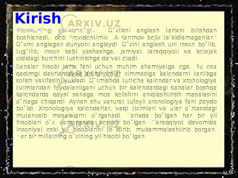 Kirish  Mavzuning dolzarbligi. O`zlikni anglash tarixni bilishdan boshlanadi,- deb Prezidentimiz I.A.Karimov bejiz ta’kidlamaganlar. 1 O`zini anglagan dunyoni anglaydi. O`zini anglash uni inson bo`lib, tug`ilib, inson kabi yashashga, jamiyat taraqqiyoti va kelajak oldidagi burchini tushinishga da’vat etadi.  Sanalar hisobi tarix fani uchun muhim ahamiyatga ega. Bu esa qadimgi davrlardayoq astronomlar zimmasiga kalendarni tartibga solish vazifasini yukladi. O`tmishda turlicha kalendar va xronologiya tizimlaridan foydalanilgani uchun bir kalendardagi sanalar boshqa kalendarda qaysi sanaga mos kelishini aniqlashtirish masalasini o`rtaga chiqardi. Aynan shu zarurat tufayli xronologiya fani paydo bo`ldi. Xronologiya kalendarlar, vaqt tizimlari va ular o`rtasidagi mutanosib masalalarni o`rganadi. Tarixda bo`lgan har bir yil hisoblari o`z zamonasida kerakli bo`lgan. Taraqqiyot davomida insoniyat eski yil hisoblarini to`ldirib, mukammalashtirib borgan. Har bir millatning o`zining yil hisobi bo`lgan.  