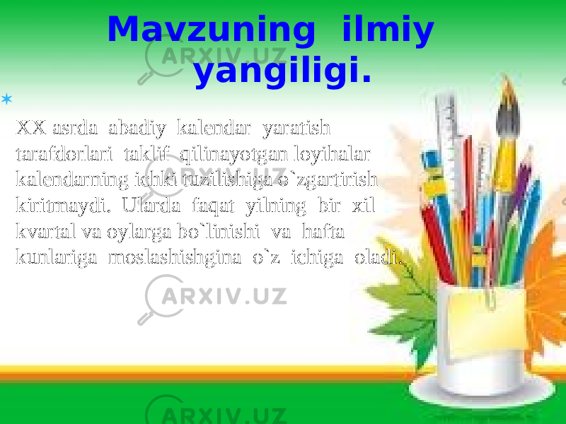 Mavzuning ilmiy yangiligi.  XX asrda abadiy kalendar yaratish tarafdorlari taklif qilinayotgan loyihalar kalendarning ichki tuzilishiga o`zgartirish kiritmaydi. Ularda faqat yilning bir xil kvartal va oylarga bo`linishi va hafta kunlariga moslashishgina o`z ichiga oladi. 