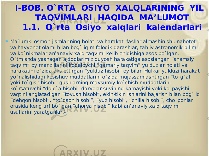  Ma’lumki osmon jismlarining holati va harakati fasllar almashinishi, nabotot va hayvonot olami bilan bog`liq mifologik qarashlar, tabiiy astronomik bilim va ko`nikmalar an’anaviy xalq taqvimi kelib chiqishiga asos bo`lgan. O`tmishda yashagan ajdodlarimiz quyosh harakatiga asoslangan “shamsiy taqvim” oy manzillarini ifodalovchi “qamariy taqvim” yulduzlar holati va harakatini o`zida aks ettirgan “yulduz hisobi” oy bilan Hulkar yulduzi harakat yo`nalishidagi kesishuv muddatlarini o`zida mujassamlashtirgan “to`g`al yoki to`qish hisobi” qushlarning mavsumiy ko`chish muddatlarini ko`rsatuvchi “dolg`a hisobi” daryolar suvining kamayishi yoki ko`payishi vaqtini anglatadigan “tovush hisobi”, ekin-tikin ishlarini bajarish bilan bog`liq “dehqon hisobi”, “to`qson hisobi”, “yuz hisobi”, “chilla hisobi”, cho`ponlar orasida keng urf bo`lgan “chorva hisobi” kabi an’anaviy xalq taqvimi usullarini yaratganlar. 1 I-BOB. O`RTA OSIYO XALQLARINING YIL TAQVIMLARI HAQIDA MA’LUMOT 1.1. O`rta Osiyo xalqlari kalendarlari 