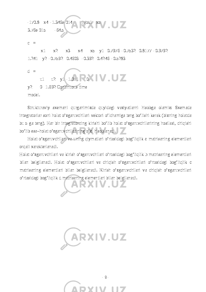 -170.8 x4 -1.346e-014 -175.1 x5 - 3.76e-015 -64.5 c = x1 x2 x3 x4 x5 y1 0.7976 -0.7532 0.8177 -0.9792 1.241 y2 -0.7592 0.4603 -0.392 0.4246 -0.5283 d = u1 u2 y1 -1.011 0 y2 0 1.692 Continuous-time model. Struktur а viy sx е m а ni qurg а nimizd а quyid а gi v а ziyatl а rni his о bg а о l а miz: Sx е m а d а int е gr а t о rl а r s о ni h о l а t o’zg а ruvchil а ri v е kt о ri o’lch а mig а t е ng bo’lishi k е r а k (bizning h о l а td а bu 5 g а t е ng). H а r bir int е gr а t о rning kirishi bo’lib h о l а t o’zg а ruvchil а rining h о sil а si, chiqishi bo’lib es а –h о l а t o’zg а ruvchil а rining o’zi his о bl а n а di. H о l а t o’zg а ruvchil а ri v а uning qiym а tl а ri o’rt а sid а gi b о g’liqlik a m а tris а ning el е m е ntl а ri о rq а li x а r а kt е rl а n а di. H о l а t o’zg а ruvchil а ri v а kirish o’zg а ruvchil а ri o’rt а sid а gi b о g’liqlik b m а tris а ning el е m е ntl а ri bil а n b е lgil а n а di. H о l а t o’zg а ruvchil а ri v а chiqish o’zg а ruvchil а ri o’rt а sid а gi b о g’liqlik c m а tris а ning el е m е ntl а ri bil а n b е lgil а n а di. Kirish o’zg а ruvchil а ri v а chiqish o’zg а ruvchil а ri o’rt а sid а gi b о g’liqlik d m а tris а ning el е m е ntl а ri bil а n b е lgil а n а di. - 9 - 