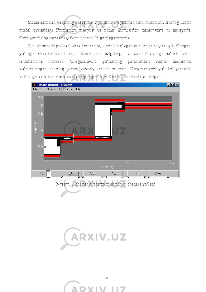 M о d е ll а shtirish v а qtining m а ksim а l qiym а tini o’zg а rtirish h а m muximdir. Buning uchun m о d е l о yn а sid а gi Simulation m е nyusi v а und а n Simulation parameters ni t а nl а ymiz. О chilg а n di а l о g о yn а sid а gi Stop time ni 15 g а o’zg а rtir а miz. H а r bir о yn а d а yo’l а kni sh а kll а ntir а miz, u chiqish o’zg а ruvchil а rni ch е g а r а l а ydi. Ch е g а r а yo’l а gini sh а kll а ntirishd а Split kl а vish а sini b е lgil а ng а n chiziqni 2 qismg а bo’lish uchun ishl а tishimiz mumkin. Ch е g а r а l о vchi yo’l а kning p а r а m е trl а ri v а zif а b е rilishid а ko’rs а tilm а g а n, shuning uchun ixtiyoriy t а nl а sh mumkin. Ch е g а r а l о vchi yo’l а kni yuq о rid а k е ltirilg а n q о id а l а r а s о sid а sh а kll а ng а n gr а fikl а r 9 v а 10-r а sml а rd а k е ltirilg а n. 9-rаsm. 1-chiqish o’zgаruvchisi uchun chеgаrа yo’lаgi - 15 - 