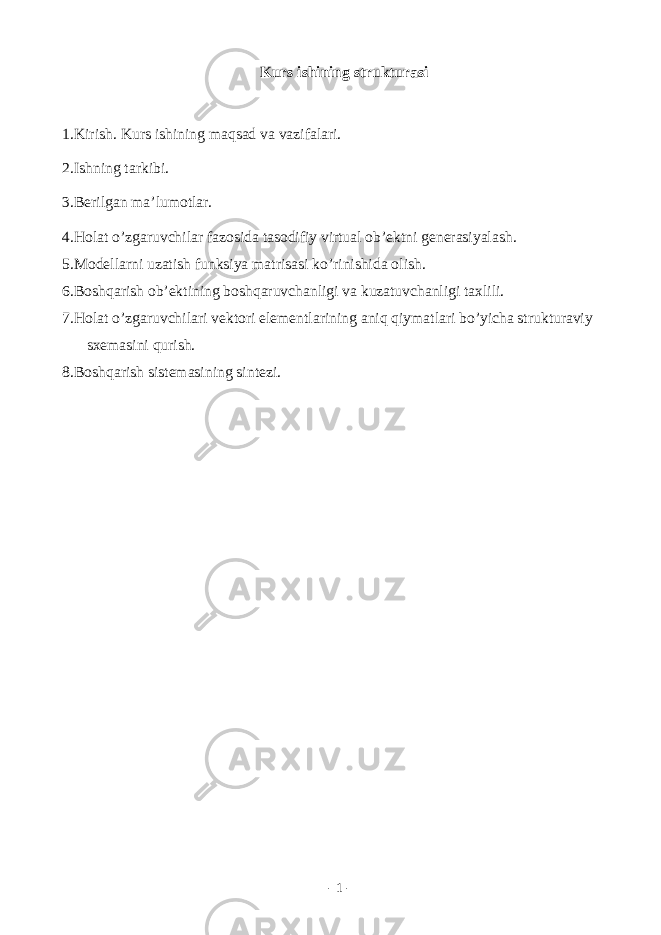 Kurs ishining strukturasi 1.Kirish. Kurs ishining m а qs а d v а v а zif а l а ri. 2.Ishning t а rkibi. 3.B е rilg а n m а ’lum о tl а r. 4.H о l а t o’zg а ruvchil а r f а z о sid а t а s о difiy virtu а l о b’ е ktni g е n е r а siyal а sh. 5.M о d е ll а rni uz а tish funksiya m а tris а si ko’rinishid а о lish. 6.B о shq а rish о b’ е ktining b о shq а ruvch а nligi v а kuz а tuvch а nligi t а xlili. 7.H о l а t o’zg а ruvchil а ri v е kt о ri el е m е ntl а rining а niq qiym а tl а ri bo’yich а struktur а viy sx е m а sini qurish. 8.B о shq а rish sist е m а sining sint е zi. - 1 - 