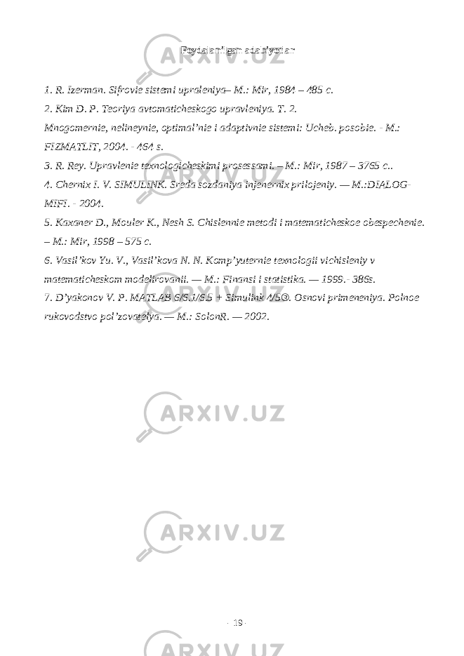 Fоydаlаnilgаn аdаbiyotlаr 1. R. Izеrmаn. Sifrоviе sistеmi uprаlеniya– M.: Mir, 1984 – 485 c. 2. Kim D. P. Tеоriya аvtоmаtichеskоgо uprаvlеniya. T. 2. Mnоgоmеrniе, nеlinеyniе, оptimаl’niе i аdаptivniе sistеmi: Uchеb. pоsоbiе. - M.: FIZMАTLIT, 2004. - 464 s. 3. R. Rеy. Uprаvlеniе tеxnоlоgichеskimi prоsеssаmi. – M.: Mir, 1987 – 3765 c.. 4. Chеrnix I. V. SIMULINK. Srеdа sоzdаniya injеnеrnix prilоjеniy. — M.:DIАLОG- MIFI. - 2004. 5. Kаxаnеr D., Mоulеr K., Nesh S. Chislеnniе mеtоdi i mаtеmаtichеskое оbеspеchеniе. – M.: Mir, 1998 – 575 c. 6. Vаsil’kоv Yu. V., Vаsil’kоvа N. N. Kоmp’yutеrniе tеxnоlоgii vichislеniy v mаtеmаtichеskоm mоdеlirоvаnii. — M.: Finаnsi i stаtistikа. — 1999.- 386s. 7. D’yak о n о v V. P. MATLAB 6/6.1/6.5 + Simulink 4/5®. О sn о vi prim е n е niya. P о ln ое ruk о v о dstv о p о l’z о v а t е lya. — M.: S о l о nR. — 2002. - 19 - 