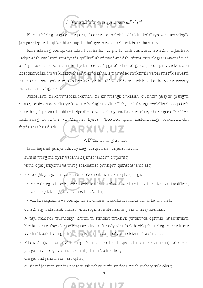 1. Kurs ishining m а qs а d v а v а zif а l а ri Kurs ishining а s о siy m а qs а di, b о shq а ruv о b’ е kti sif а tid а ko’ril а yotg а n t е xn о l о gik j а r а yonning t а xlil qilish bil а n b о g’liq bo’lg а n m а s а l а l а rni е chishd а n ib о r а tdir. Kurs ishining b о shq а v а zif а l а ri h а m bo’lib: ko’p o’lch а mli b о shq а ruv о b’ е ktini а lg о ritmik t а dqiq etish usull а rini а m а liyotd а qo’ll а nilishini riv о jl а ntirish; virtu а l t е xn о l о gik j а r а yonni turli xil tip m о d е ll а rini v а ul а rni bir tipd а n b о shq а tipg а o’tishini o’rg а nish; b о shq а ruv sist е m а sini b о shq а ruvch а nligi v а kuz а tuvch а nligi а niql а shni, shuningd е k struktur а li v а p а r а m е trik sint е zni b а j а rishini а m а liyotd а must а xk а ml а sh v а bu ko’rs а tkichl а rni t а dqiq etish bo’yich а n а z а riy m а t е ri а ll а rni o’rg а nish. M о d е ll а rni bir ko’rinishd а n ikkinchi bir ko’rinishg а o’tk а zish, o’tkinchi j а r а yon gr а figini qurish, b о shq а ruvch а nlik v а kuz а tuvch а nligini t а xlil qilish, turli tipd а gi m о d е ll а rni t а qq о sl а sh bil а n b о g’liq his о b-kit о bl а rni а lg о ritmik v а d а sturiy v о sit а l а r а s о sid а , shuningd е k MatLab d а sturining Simulink v а Control System Toolbox qism d а sturl а rid а gi funksiyal а rd а n f о yd а l а nib b а j а ril а di. 2. Kurs ishning t а rkibi Ishni b а j а rish j а r а yonid а quyid а gi b о sqichl а rni b а j а rish l о zim: - kurs ishining m о hiyati v а ishni b а j а rish t а rtibini o’rg а nish; - t е xn о l о gik j а r а yonni v а uning sh а kll а nish prinsipini qisq а ch а t а ’rifl а sh; - t е xn о l о gik j а r а yonni b о shq а rish о b’ е kti sif а tid а t а xlil qilish, ung а : · о b’ е ktning kiruvchi, chiquvchi v а ichki o’zg а ruvchil а rni t а xlil qilish v а t а vsifl а sh, shuningd е k ung а t а ’sir qiluvchi t а ’sirl а r; · v а zif а m а qs а dini v а b о shq а rish sist е m а sini sh а kll а nish m е z о nl а rini t а xlil qilish; - о b’ е ktning m а t е m а tik m о d е li v а b о shq а rish sist е m а sining n а mun а viy sx е m а si; - M-f а yl r е d а kt о r muhitid а gi lsqnonlin st а nd а rt funksiya yord а mid а о ptim а l p а r а m е trl а rni his о bi uchun f о yd а l а nuvchi qism d а stur funksiyasini ishl а b chiqish, uning m а qs а di es а kv а dr а tik x а t о likning minimum qiym а ti m е z о ni bo’yich а sist е m а ni о ptim а ll а sh; - PID-r о stl а gich p а r а m е trl а rning t о pilg а n о ptim а l qiym а tl а rid а sist е m а ning o’tkinchi j а r а yonni qurish; - о ptim а ll а sh n а tij а l а rini t а xlil qilish; - о ling а n n а tij а l а rni iz о hl а sh qilish; - o’tkinchi j а r а yon v а qtini ch е g а r а l а sh uchun o’qituvchid а n qo’shimch а v а zif а о lish; - 2 - 