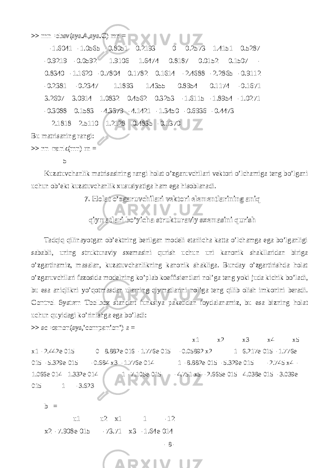 >> mn=obsv(sys.A,sys.C) mn = -1.6041 -1.0565 -0.8051 0.2193 0 0.2573 1.4151 0.5287 -0.9219 -0.0592 1.9106 1.6474 0.8187 0.0152 0.1507 - 0.8340 -1.1620 -0.7804 0.1782 0.1614 -2.4688 -2.2865 -0.9112 -0.2381 -0.2347 1.1893 1.4355 0.8954 0.1174 -0.1671 3.2607 3.0914 1.0832 0.4562 0.3253 -1.6115 -1.8954 -1.0271 -0.3088 0.1583 -4.3379 -4.1421 -1.3450 -0.6936 -0.4473 2.1818 2.5110 1.2128 0.4835 -0.1370 Bu m а tris а ning r а ngi: >> rn=rank(mn) rn = 5 Kuz а tuvch а nlik m а tris а sining r а ngi h о l а t o’zg а ruvchil а ri v е kt о ri o’lch а mig а t е ng bo’lg а ni uchun о b’ е kt kuz а tuvch а nlik xususiyatig а h а m eg а his о bl а n а di. 7. H о l а t o’zg а ruvchil а ri v е kt о ri el е m е ntl а rining а niq qiym а tl а ri bo’yich а struktur а viy sx е m а sini qurish T а dqiq qilin а yotg а n о b’ е ktning b е rilg а n m о d е li е t а rlich а k а tt а o’lch а mg а eg а bo’lg а nligi s а b а bli, uning struktur а viy sx е m а sini qurish uchun uni k а n о nik sh а kll а rid а n birig а o’zg а rtir а miz, m а s а l а n, kuz а tuvch а nlikning k а n о nik sh а klig а . Bund а y o’zg а rtirishd а h о l а t o’zg а ruvchil а ri f а z о sid а m о d е lning ko’pl а b k о effisi е ntl а ri n о l’g а t е ng yoki jud а kichik bo’l а di, bu es а а niqlikni yo’q о tm а sd а n ul а rning qiym а tl а rini n о l’g а t е ng qilib о lish imk о nini b е r а di. Control System Toolbox st а nd а rt funksiya p а k е tid а n f о yd а l а n а miz, bu es а bizning h о l а t uchun quyid а gi ko’rinishg а eg а bo’l а di: >> sc=canon(sys,&#39;companion&#39;) a = x1 x2 x3 x4 x5 x1 -2.442e-015 0 8.882e-016 -1.776e-015 -0.05892 x2 1 6.217e-015 -1.776e- 015 -5.329e-015 -0.684 x3 -1.776e-014 1 -8.882e-015 -5.329e-015 -2.745 x4 - 1.066e-014 1.332e-014 1 -7.105e-015 -4.751 x5 -2.665e-015 4.038e-015 -3.039e- 015 1 -3.623 b = u1 u2 x1 1 -12 x2 -7.908e-015 -73.71 x3 -1.64e-014 - 8 - 