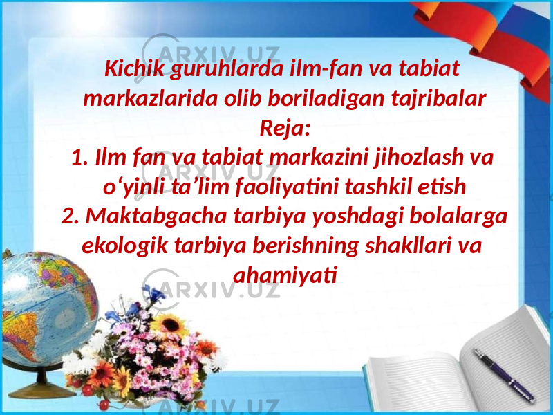 Kichik guruhlarda ilm-fan va tabiat markazlarida olib boriladigan tajribalar Reja: 1. Ilm fan va tabiat markazini jihozlash va oʻyinli taʼlim faoliyatini tashkil etish 2. Maktabgacha tarbiya yoshdagi bolalarga ekologik tarbiya berishning shakllari va ahamiyati 