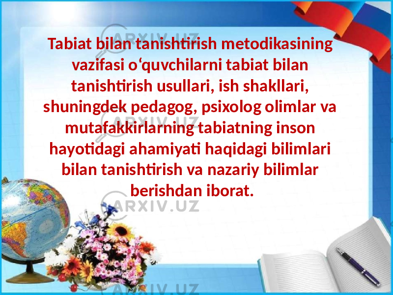 Tabiat bilan tanishtirish metodikasining vazifasi o‘quvchilarni tabiat bilan tanishtirish usullari, ish shakllari, shuningdek pedagog, psixolog olimlar va mutafakkirlarning tabiatning inson hayotidagi ahamiyati haqidagi bilimlari bilan tanishtirish va nazariy bilimlar berishdan iborat. 