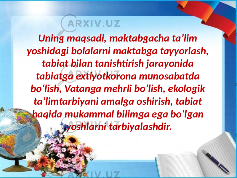 Uning maqsadi, maktabgacha ta’lim yoshidagi bolalarni maktabga tayyorlash, tabiat bilan tanishtirish jarayonida tabiatga extiyotkorona munosabatda bo‘lish, Vatanga mehrli bo‘lish, ekologik ta’limtarbiyani amalga oshirish, tabiat haqida mukammal bilimga ega bo‘lgan yoshlarni tarbiyalashdir. 