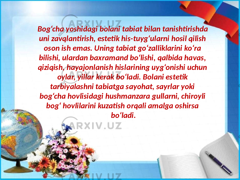 Bog‘cha yoshidagi bolani tabiat bilan tanishtirishda uni zavqlantirish, estetik his-tuyg‘ularni hosil qilish oson ish emas. Uning tabiat go‘zalliklarini ko‘ra bilishi, ulardan baxramand bo‘lishi, qalbida havas, qiziqish, hayajonlanish hislarining uyg‘onishi uchun oylar, yillar kerak bo‘ladi. Bolani estetik tarbiyalashni tabiatga sayohat, sayrlar yoki bog‘cha hovlisidagi hushmanzara gullarni, chiroyli bog‘ hovlilarini kuzatish orqali amalga oshirsa bo‘ladi. 