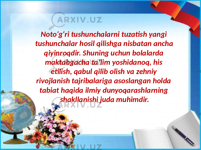 Noto‘g‘ri tushunchalarni tuzatish yangi tushunchalar hosil qilishga nisbatan ancha qiyinroqdir. Shuning uchun bolalarda maktabgacha ta’lim yoshidanoq, his etilish, qabul qilib olish va zehniy rivojlanish tajribalariga asoslangan holda tabiat haqida ilmiy dunyoqarashlarning shakllanishi juda muhimdir. 