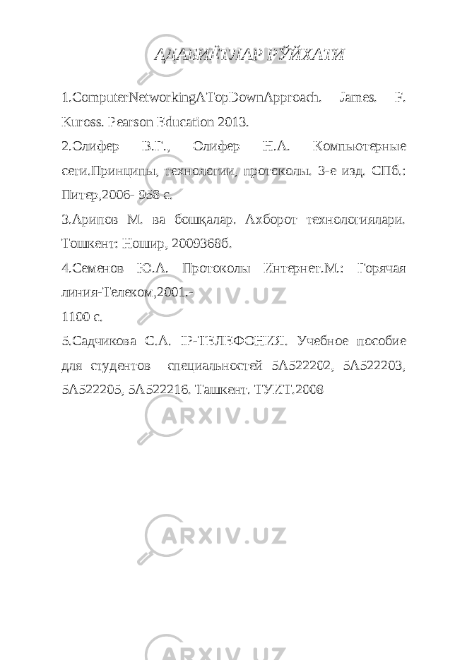 АДАБИЁТЛАР РЎЙХАТИ 1.ComputerNetworkingATopDownApproach. James. F. Kuross. Pearson Education 2013. 2.Олифер В.Г., Олифер Н.А. Компьютерные сети.Принципы, технологии, протоколы. 3-е изд. СПб.: Питер,2006- 958 с. 3.Арипов М. ва бошқалар. Ахборот технологиялари. Тошкент: Ношир, 2009368б. 4.Семенов Ю.А. Протоколы Интернет.М.: Горячая линия-Телеком,2001.- 1100 с. 5.Садчикова С.А. IP-ТЕЛЕФОНИЯ. Учебное пособие для студентов специальностей 5А522202, 5А522203, 5А522205, 5А522216. Ташкент. ТУИТ.2008 