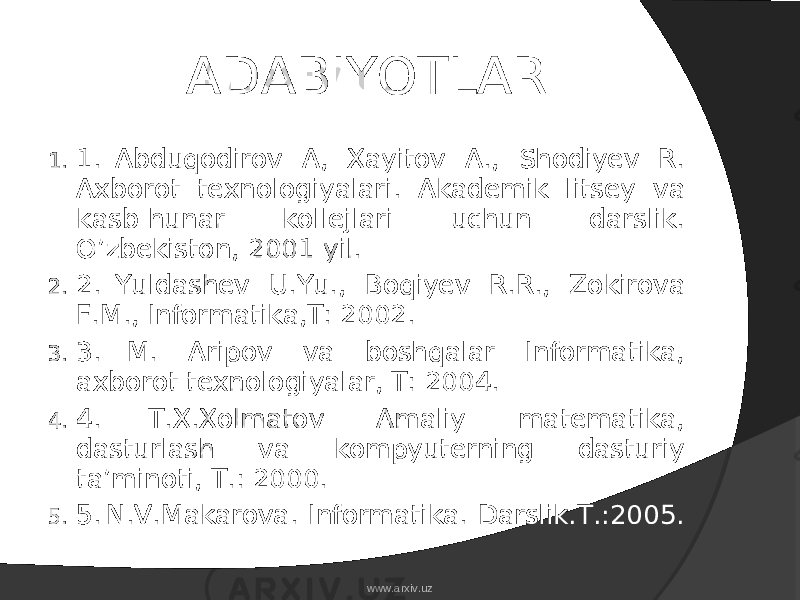 ADABIYOTLAR 1. 1.   Abduqodirov A, Xayitov A., Shodiyev R. Axborot texnologiyalari. Akademik litsey va kasb-hunar kollejlari uchun darslik. O’zbekiston, 2001 yil. 2. 2.   Yuldashev U.Yu., Boqiyev R.R., Zokirova F.M., Informatika,T: 2002. 3. 3.   M. Aripov va boshqalar Informatika, axborot texnologiyalar, T: 2004. 4. 4.   T.X.Xolmatov Amaliy matematika, dasturlash va kompyuterning dasturiy ta’minoti, T.: 2000. 5. 5.   N.V.Makarova. Informatika. Darslik.T.:2005. www.arxiv.uz 