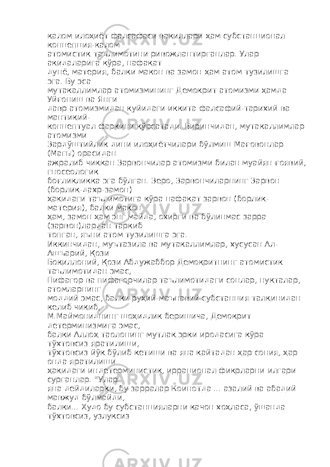 калом илоҳиёт фалсафаси вакиллари ҳам субстанционал концепция-калом атомистик таълимотини ривожлантирганлар. Улар ақидаларига кўра, нафақат дунё, материя, балки макон ва замон ҳам атом тузилишга эга. Бу эса мутакаллимлар атомизмининг Демокрит атомизми ҳамда Уйғониш ва Янги давр атомизмидан қуйидаги иккита фалсафий-тарихий ва мантиқий- концептуал фарқини кўрсатади. Биринчидан, мутакаллимлар атомизми Зардўштийлик дини илоҳиётчилари бўлмиш Мағовонлар (Магы) орасидан ажралиб чиққан Зарвончилар атомизми билан муайян ғоявий, гносеологик боғлиқликка эга бўлган. Зеро, Зарвончиларнинг Зарвон (борлиқ-дахр-замон) ҳақидаги таълимотига кўра нафақат зарвон (борлиқ- материя), балки макон ҳам, замон ҳам энг майда, охирги ва бўлинмас зарра (зарвон)лардан таркиб топган, яъни атом тузилишга эга. Иккинчидан, муътазила ва мутакаллимлар, хусусан Ал- Ашъарий, Қози Боқиллоний, Қози Абдужаббор Демокритнинг атомистик таълимотидан эмас, Пифагор ва пифагорчилар таълимотидаги сонлар, нуқталар, атомларнинг моддий эмас, балки руҳий-маънавий субстанция талқинидан келиб чиқиб, М.Маймониднинг шоҳидлик беришича, Демокрит детерминизмига эмас, балки Аллоҳ таолонинг мутлақ эрки иродасига кўра тўхтовсиз яратилиши, тўхтовсиз йўқ бўлиб кетиши ва яна қайтадан ҳар сония, ҳар онда яратилиши ҳақидаги индетерминистик, иррационал фикрларни илгари сурганлар. “Улар яна дейдиларки, бу зарралар Коинотда ... азалий ва абадий мавжуд бўлмайди, балки... Худо бу субстанцияларни қачон хоҳласа, ўшанда тўхтовсиз, узлуксиз 